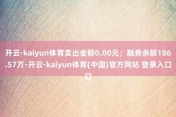 开云·kaiyun体育卖出金额0.00元；融券余额186.5