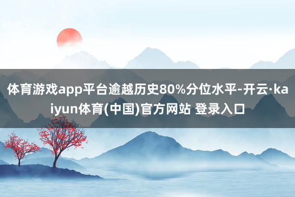 体育游戏app平台逾越历史80%分位水平-开云·kaiyun