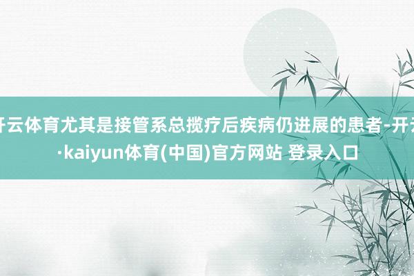 开云体育尤其是接管系总揽疗后疾病仍进展的患者-开云·kaiyun体育(中国)官方网站 登录入口