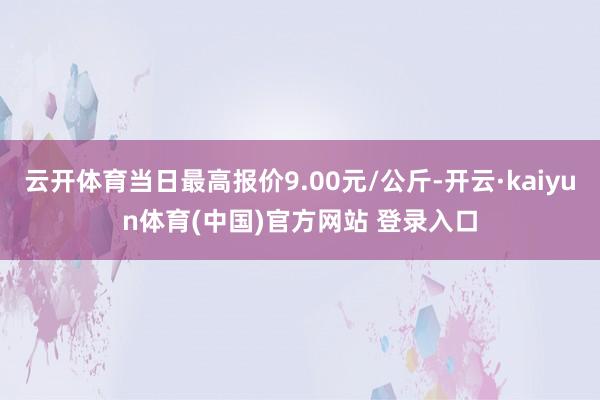 云开体育当日最高报价9.00元/公斤-开云·kaiyun体育