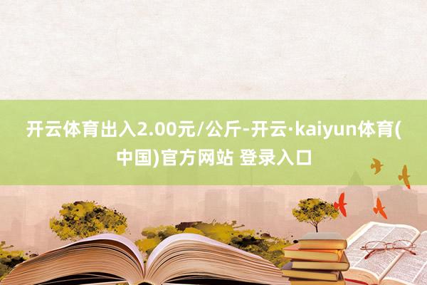 开云体育出入2.00元/公斤-开云·kaiyun体育(中国)