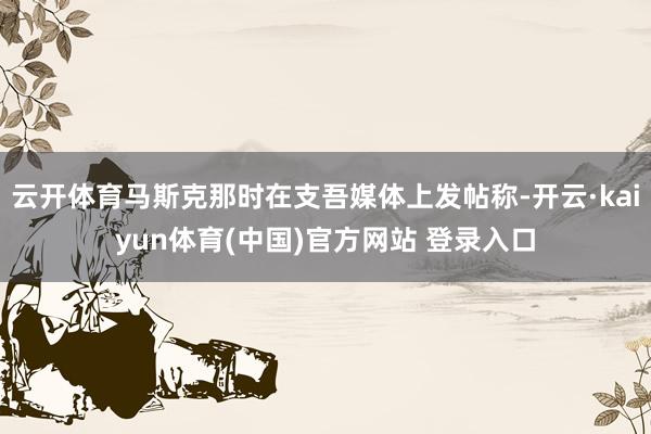 云开体育马斯克那时在支吾媒体上发帖称-开云·kaiyun体育