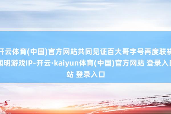 开云体育(中国)官方网站共同见证百大哥字号再度联袂闻明游戏IP-开云·kaiyun体育(中国)官方网站 登录入口