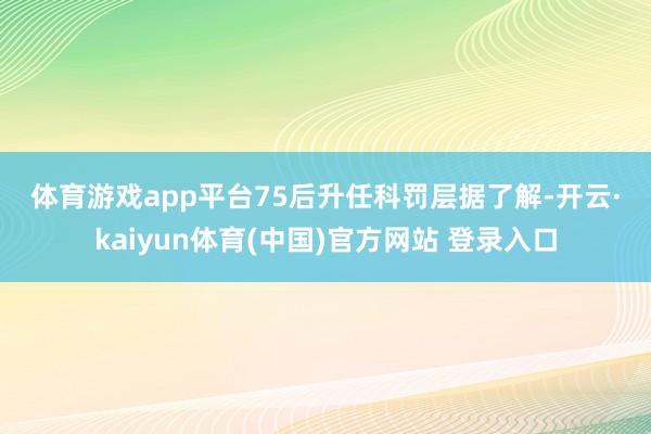 体育游戏app平台 75后升任科罚层 据了解-开云·kaiyun体育(中国)官方网站 登录入口