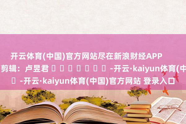 开云体育(中国)官方网站尽在新浪财经APP 累赘剪辑:卢昱君 -开云·kaiyun体育(中国)官方网站 登录入口