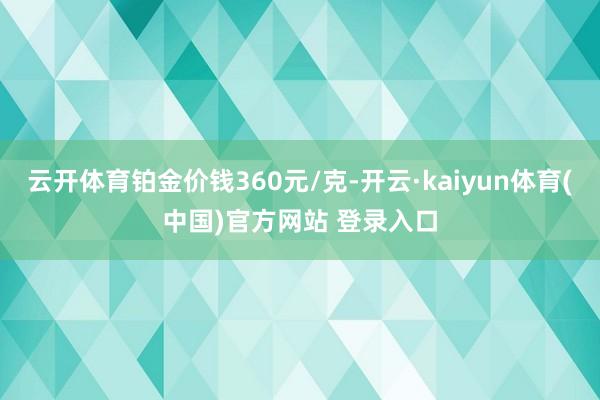 云开体育铂金价钱360元/克-开云·kaiyun体育(中国)