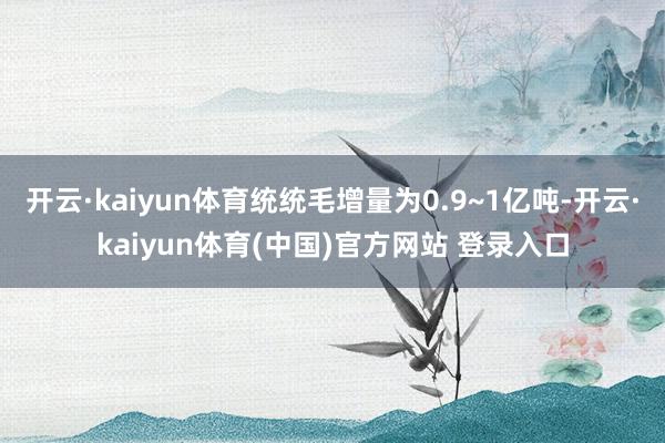 开云·kaiyun体育统统毛增量为0.9~1亿吨-开云·ka