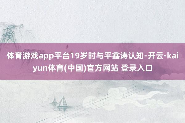 体育游戏app平台19岁时与平鑫涛认知-开云·kaiyun体