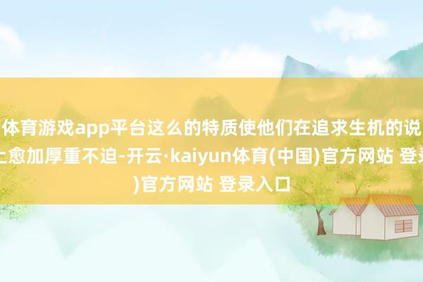 体育游戏app平台这么的特质使他们在追求生机的说念路上愈加厚重不迫-开云·kaiyun体育(中国)官方网站 登录入口