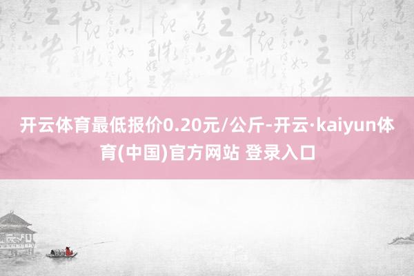 开云体育最低报价0.20元/公斤-开云·kaiyun体育(中