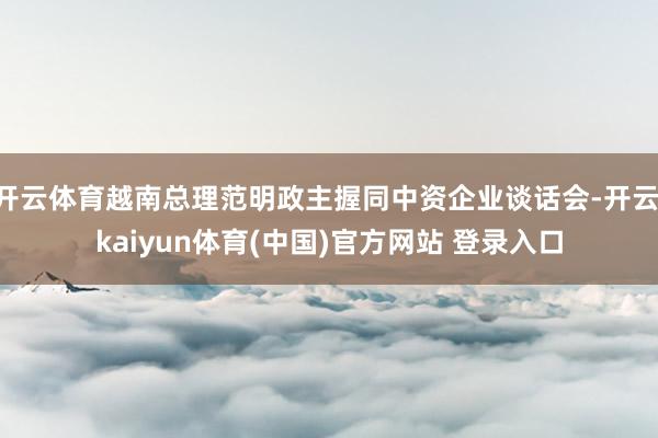 开云体育越南总理范明政主握同中资企业谈话会-开云·kaiyu