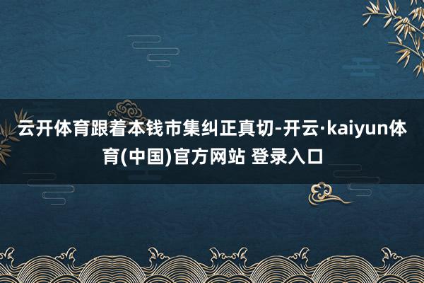 云开体育跟着本钱市集纠正真切-开云·kaiyun体育(中国)