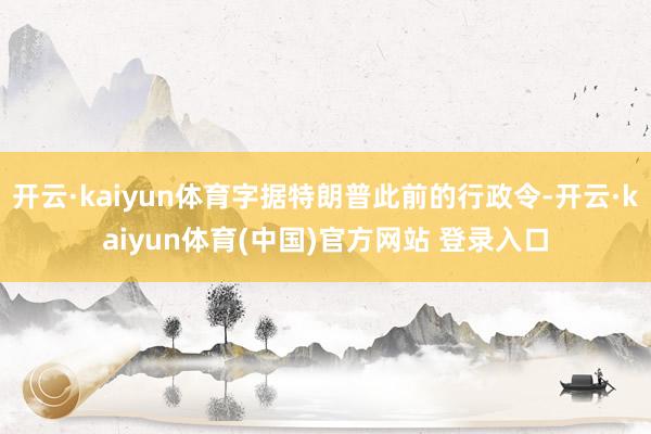 开云·kaiyun体育字据特朗普此前的行政令-开云·kaiy