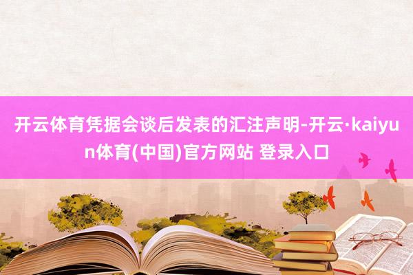 开云体育凭据会谈后发表的汇注声明-开云·kaiyun体育(中