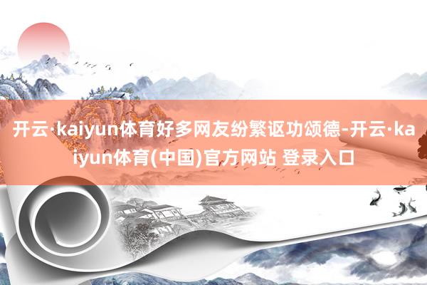 开云·kaiyun体育好多网友纷繁讴功颂德-开云·kaiyu