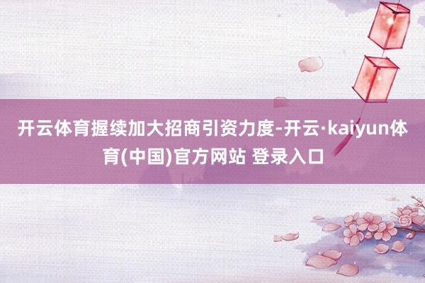 开云体育握续加大招商引资力度-开云·kaiyun体育(中国)