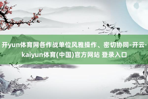 开yun体育网各作战单位风雅操作、密切协同-开云·kaiyu