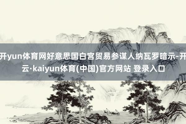 开yun体育网好意思国白宫贸易参谋人纳瓦罗暗示-开云·kai