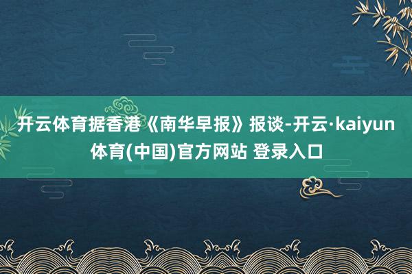开云体育据香港《南华早报》报谈-开云·kaiyun体育(中国
