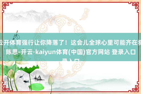 云开体育强行让你降落了！这会儿全球心里可能齐在犯陈思-开云·