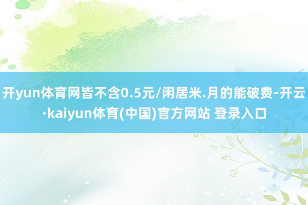 开yun体育网皆不含0.5元/闲居米.月的能破费-开云·ka