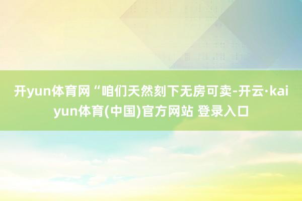 开yun体育网　　“咱们天然刻下无房可卖-开云·kaiyun