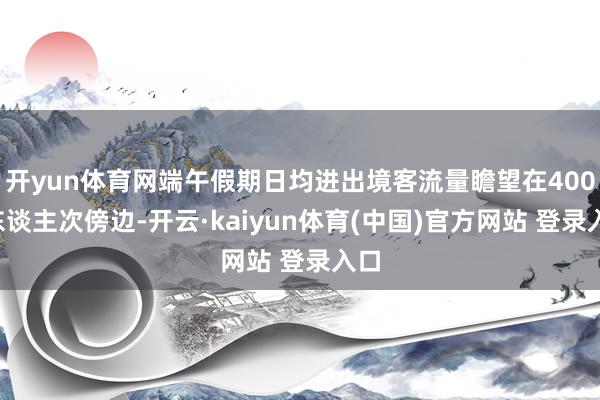 开yun体育网端午假期日均进出境客流量瞻望在4000东谈主次傍边-开云·kaiyun体育(中国)官方网站 登录入口