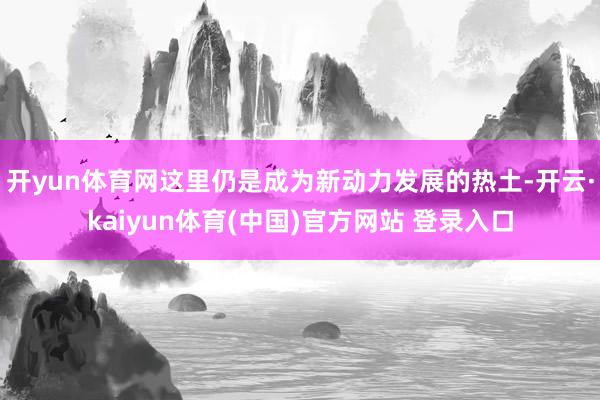 开yun体育网这里仍是成为新动力发展的热土-开云·kaiyun体育(中国)官方网站 登录入口
