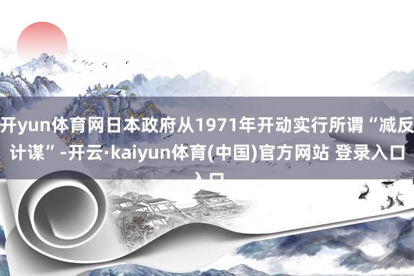 开yun体育网日本政府从1971年开动实行所谓“减反计谋”-开云·kaiyun体育(中国)官方网站 登录入口