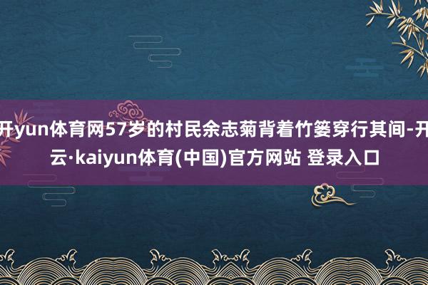 开yun体育网57岁的村民余志菊背着竹篓穿行其间-开云·kaiyun体育(中国)官方网站 登录入口