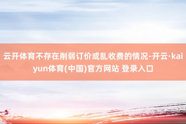 云开体育不存在削弱订价或乱收费的情况-开云·kaiyun体育(中国)官方网站 登录入口
