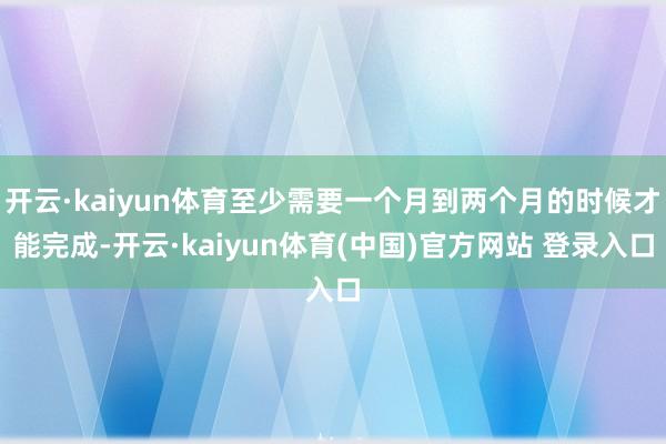 开云·kaiyun体育至少需要一个月到两个月的时候才能完成-