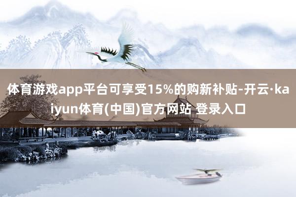 体育游戏app平台可享受15%的购新补贴-开云·kaiyun