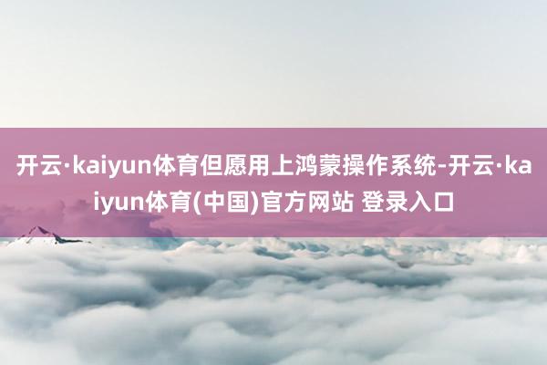 开云·kaiyun体育但愿用上鸿蒙操作系统-开云·kaiyu