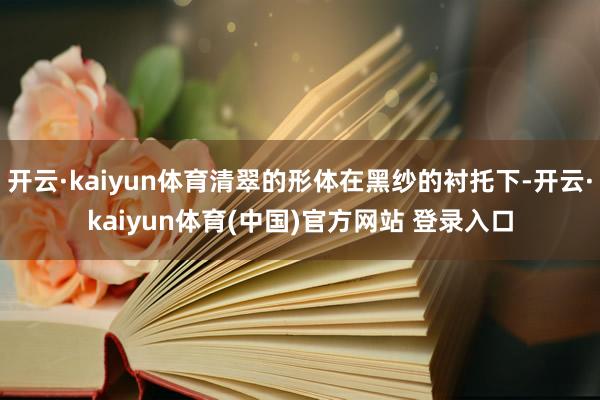开云·kaiyun体育清翠的形体在黑纱的衬托下-开云·kai