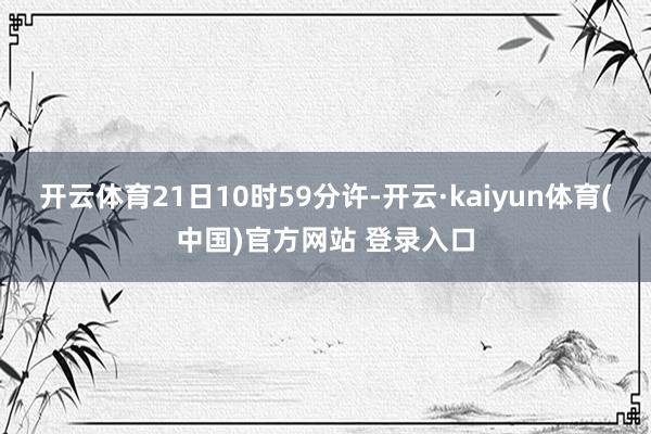 开云体育21日10时59分许-开云·kaiyun体育(中国)