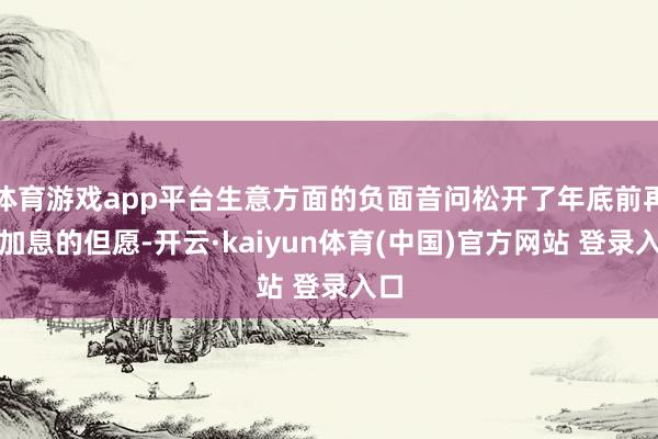 体育游戏app平台生意方面的负面音问松开了年底前再次加息的但