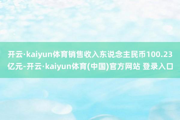 开云·kaiyun体育销售收入东说念主民币100.23亿元-