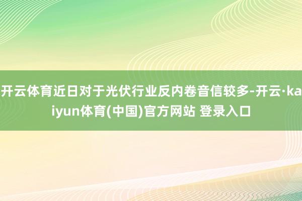 开云体育近日对于光伏行业反内卷音信较多-开云·kaiyun体