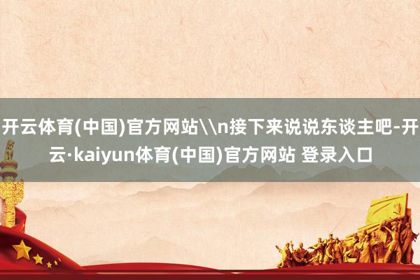开云体育(中国)官方网站\n接下来说说东谈主吧-开云·kai