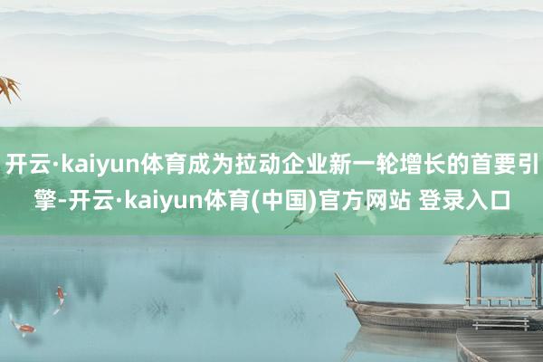 开云·kaiyun体育成为拉动企业新一轮增长的首要引擎-开云·kaiyun体育(中国)官方网站 登录入口