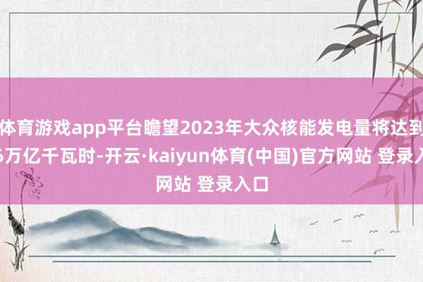 体育游戏app平台瞻望2023年大众核能发电量将达到2.6万亿千瓦时-开云·kaiyun体育(中国)官方网站 登录入口