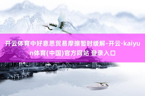 开云体育中好意思贸易摩擦暂时缓解-开云·kaiyun体育(中