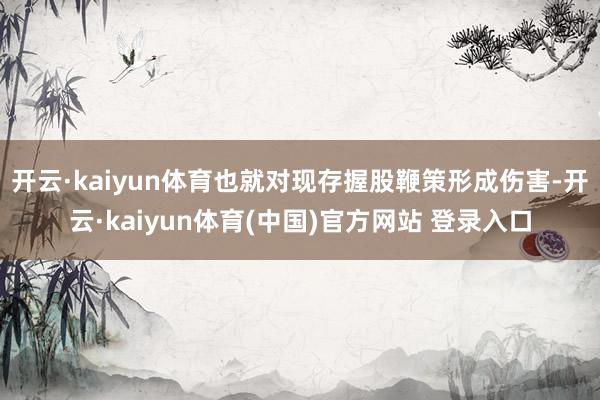 开云·kaiyun体育也就对现存握股鞭策形成伤害-开云·ka