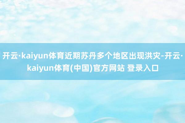 开云·kaiyun体育近期苏丹多个地区出现洪灾-开云·kai
