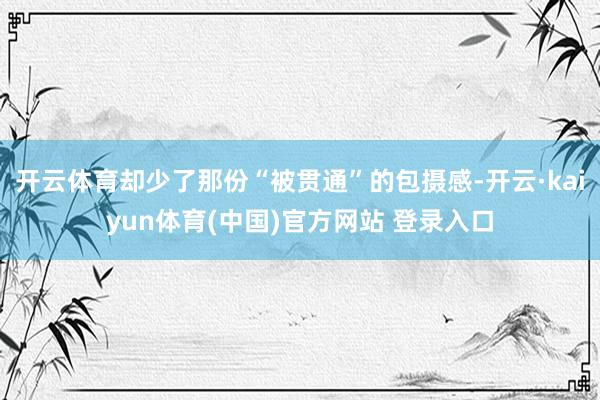 开云体育却少了那份“被贯通”的包摄感-开云·kaiyun体育