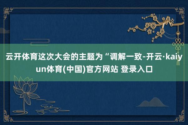 云开体育这次大会的主题为“调解一致-开云·kaiyun体育(