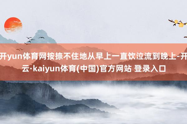 开yun体育网按捺不住地从早上一直饮泣流到晚上-开云·kai