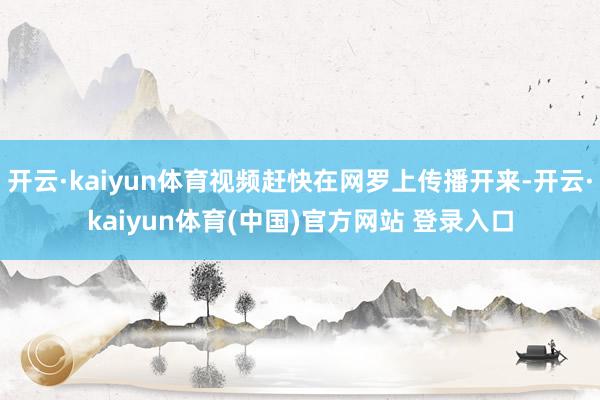 开云·kaiyun体育视频赶快在网罗上传播开来-开云·kai
