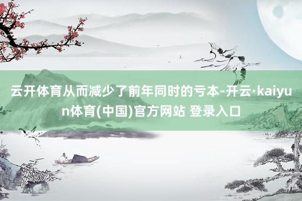 云开体育从而减少了前年同时的亏本-开云·kaiyun体育(中国)官方网站 登录入口